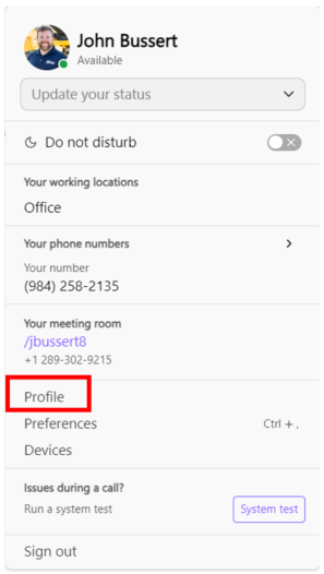 John Bussert 
Available 
Update your status 
V 
& Do not disturb 
DX 
Your working locations 
Office 
Your phone numbers 
> 
Your number 
(984) 258-2135 
Your meeting room 
/jbussert8 
+1 289-302-9215 
Profile 
Preferences 
Ctrl + , 
Devices 
Issues during a call? 
Run a system test 
System test 
Sign out 