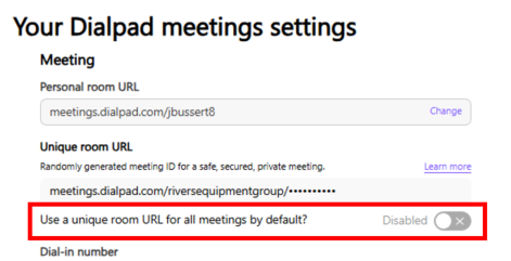 Your Dialpad meetings settings 
Meeting 
Personal room URL 
meetings.dialpad.com/jbussert8 
Change 
Unique room URL 
Randomly generated meeting ID for a safe, secured, private meeting. 
Learn more 
meetings.dialpad.com/riversequipmentgroup/ .......... 
Use a unique room URL for all meetings by default? 
Disabled 
X 
Dial-in number 