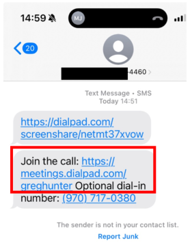 14:59 4 
MJ 
<20 
4460> 
Text Message . SMS 
Today 14:51 
https://dialpad.com/ 
screenshare/netmt37xvow 
Join the call: https:// 
meetings.dialpad.com/ 
greghunter Optional dial-in 
number: (970) 717-0380 
The sender is not in your contact list. 
Report Junk 