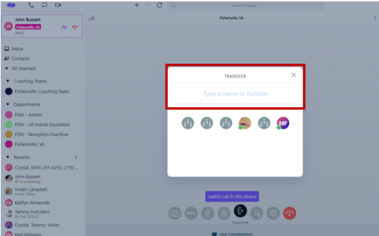 John Bussert 
Inbox 
#" Contacts 
. All channels 
* Coaching Teams 
TRANSFER 
x 
Fishersville Coaching Team 
Type a name or number 
* Departments 
FISH - Admin 
FISH - All-Hands Escalation 
MF 
FISH - Reception Overflow 
Fishersville, VA 
* Recents 
Crystal, (609) 201-0253, (718) ... 
John Bussert 
O in a meeting 
Violet Campbel 
In the Office 
Kaitlyn Almarode 
Switch call to this device 
Tammy Hutchens 
IN THE OFFICE 
PEC 
Crystal, Tammy, Violet 
TRANSFER 