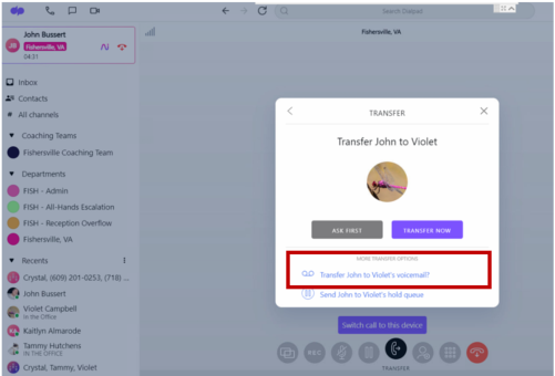 € 
Search Dualpad 
John Bustert 
Fishersvile, VIA 
Inbow 
=" Contacts 
# All channels 
< 
TRANSFER 
X 
Coaching Teams 
Transfer John to Violet 
Fishersville Coaching Team 
Departments 
FISH - Admin 
FISH - All-Hands Escalation 
FISH - Reception Overflow 
Fishersville, VA 
ASK FIRST 
TRANSFER NOW 
* Recents 
MORE TRANSFER OFTIONG 
Crystal, (609) 201-0253, (718) ... 
QD Transfer John to Violet's voicemail? 
John Bussert 
Send John to Violet's hold queue 
Violet Campbell 
In the Office 
Kaitlyn Almarode 
Switch call to this device 
Tammy Hutchens 
IN THE OFFICE 
REC 
Crystal, Tammy, Violet 
TRANSFER 