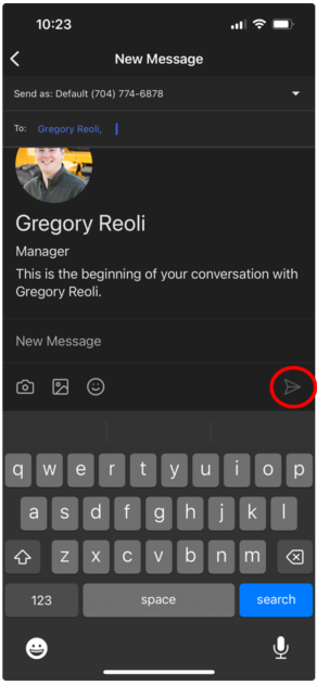 10:23 
K 
New Message 
Send as: Default (704) 774-6878 
To: 
Gregory Reoli, 
Gregory Reoli 
Manager 
This is the beginning of your conversation with 
Gregory Reoli. 
New Message 
D 
q 
W 
℮ 
tyuio 
p 
a 
S 
d 
f 
h 
jk 
4 
Z 
X 
C V 
bn 
m 
× 
123 
space 
search 